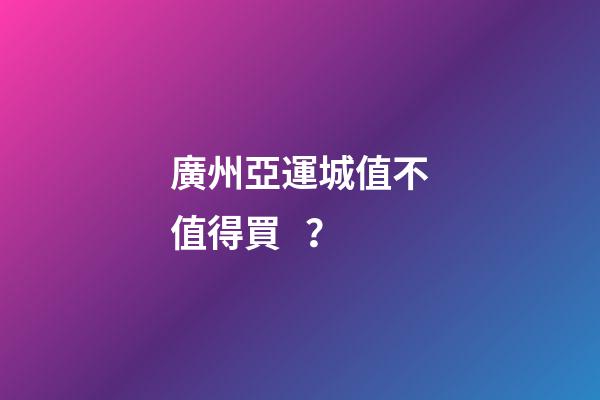 廣州亞運城值不值得買？